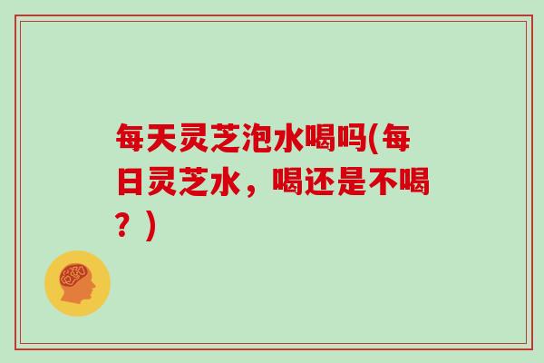 每天灵芝泡水喝吗(每日灵芝水,喝还是不喝?)