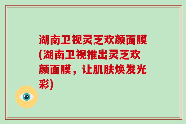 湖南卫视灵芝欢颜面膜(湖南卫视推出灵芝欢颜面膜,让肌肤焕发光彩)