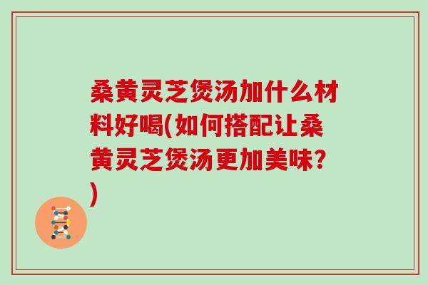 桑黄灵芝煲汤加什么材料好喝(如何搭配让桑黄灵芝煲汤更加美味？)