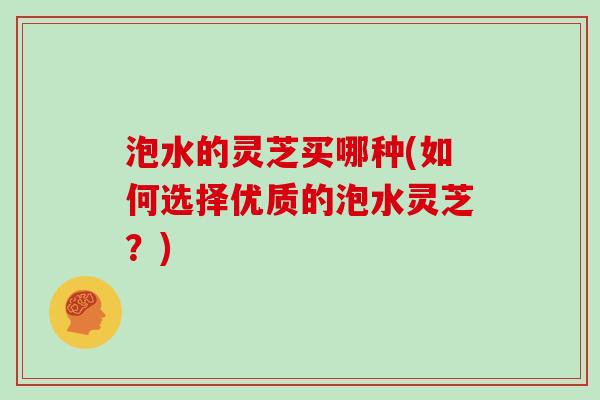泡水的灵芝买哪种(如何选择优质的泡水灵芝?)
