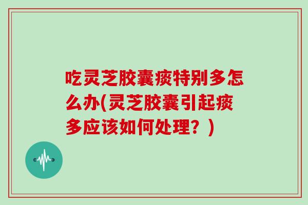 吃灵芝胶囊痰特别多怎么办(灵芝胶囊引起痰多应该如何处理?)