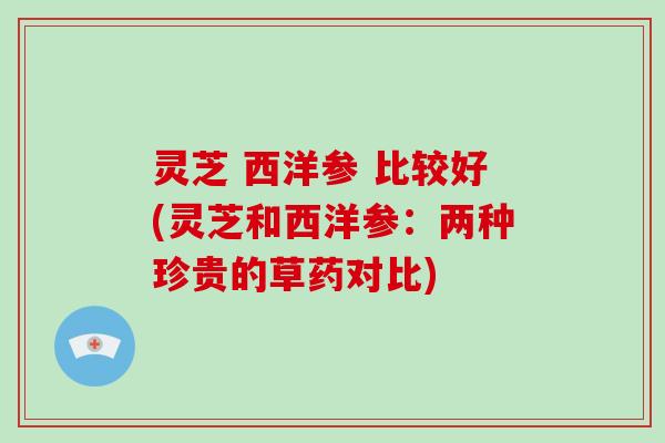灵芝 西洋参 比较好(灵芝和西洋参：两种珍贵的草药对比)