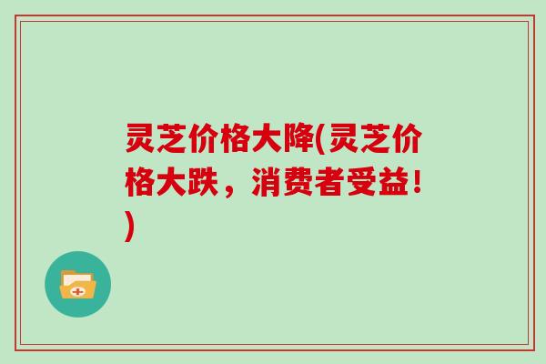 灵芝价格大降(灵芝价格大跌,消费者受益!)