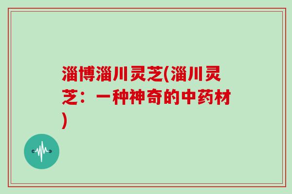 淄博淄川灵芝(淄川灵芝:一种神奇的中药材)