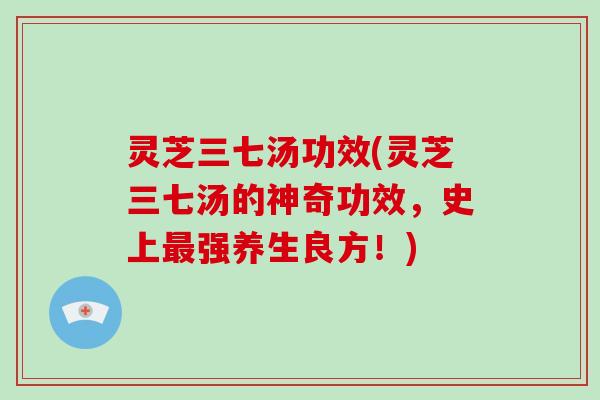 灵芝三七汤功效(灵芝三七汤的神奇功效,史上最强养生良方!)