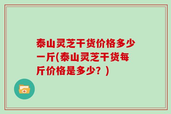 泰山灵芝干货价格多少一斤(泰山灵芝干货每斤价格是多少?)
