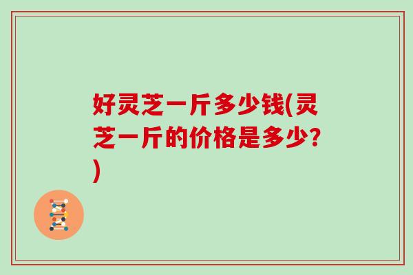 好灵芝一斤多少钱(灵芝一斤的价格是多少?)