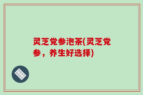 灵芝党参泡茶(灵芝党参,养生好选择)