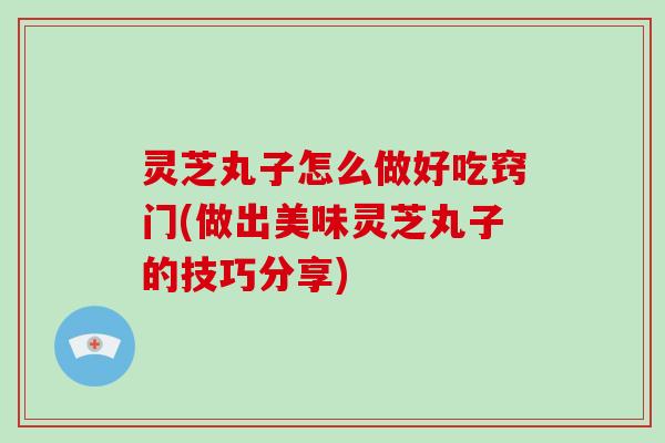 灵芝丸子怎么做好吃窍门(做出美味灵芝丸子的技巧分享)