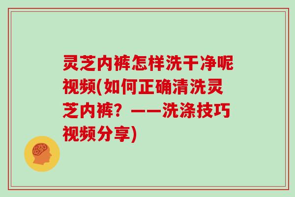 灵芝内裤怎样洗干净呢视频(如何正确清洗灵芝内裤?——洗涤技巧视频分享)