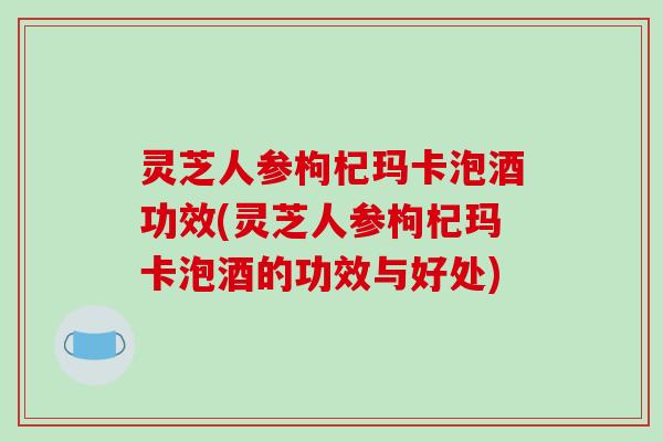灵芝人参枸杞玛卡泡酒功效(灵芝人参枸杞玛卡泡酒的功效与好处)