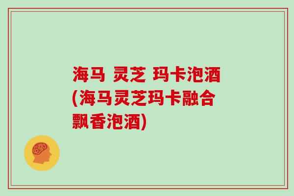 海马 灵芝 玛卡泡酒(海马灵芝玛卡融合 飘香泡酒)