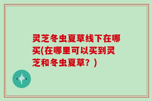 灵芝冬虫夏草线下在哪买(在哪里可以买到灵芝和冬虫夏草？)
