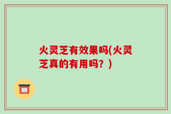 火灵芝有效果吗(火灵芝真的有用吗?)