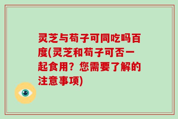 灵芝与苟子可同吃吗百度(灵芝和苟子可否一起食用?您需要了解的注意事项)