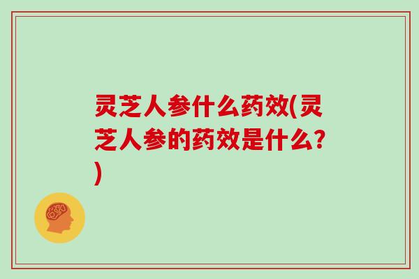 灵芝人参什么药效(灵芝人参的药效是什么？)
