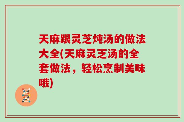 天麻跟灵芝炖汤的做法大全(天麻灵芝汤的全套做法,轻松烹制美味哦)