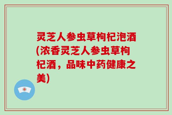 灵芝人参虫草枸杞泡酒(浓香灵芝人参虫草枸杞酒,品味中药健康之美)