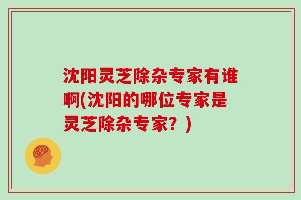 沈阳灵芝除杂专家有谁啊(沈阳的哪位专家是灵芝除杂专家?)