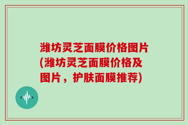 潍坊灵芝面膜价格图片(潍坊灵芝面膜价格及图片,护肤面膜推荐)