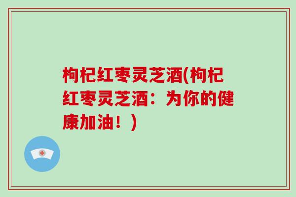 枸杞红枣灵芝酒(枸杞红枣灵芝酒:为你的健康加油!)
