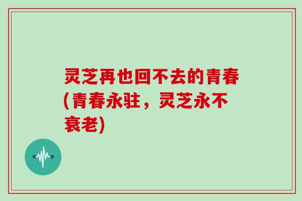 灵芝再也回不去的青春(青春永驻,灵芝永不衰老)