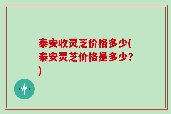 泰安收灵芝价格多少(泰安灵芝价格是多少？)