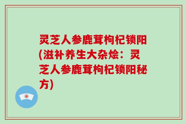灵芝人参鹿茸枸杞锁阳(滋补养生大杂烩:灵芝人参鹿茸枸杞锁阳秘方)