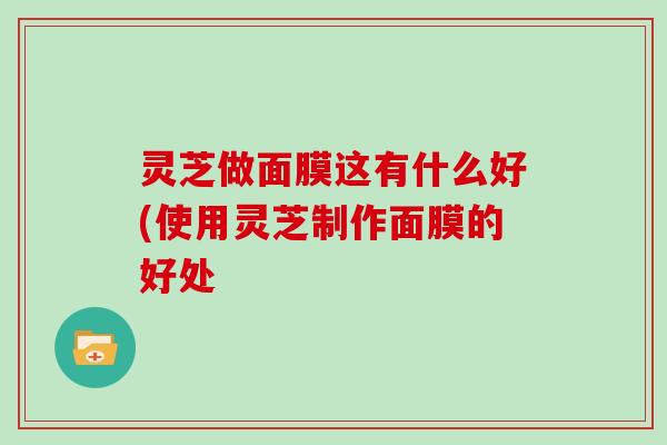 灵芝做面膜这有什么好(使用灵芝制作面膜的好处