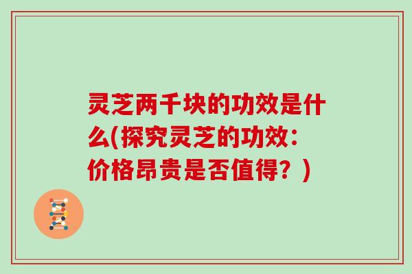 灵芝两千块的功效是什么(探究灵芝的功效：价格昂贵是否值得？)