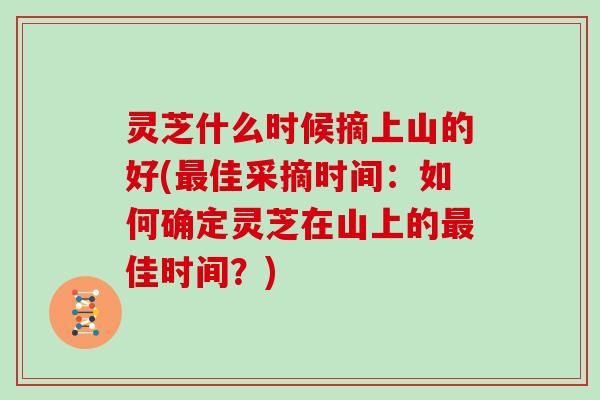 灵芝什么时候摘上山的好(最佳采摘时间:如何确定灵芝在山上的最佳时间?)