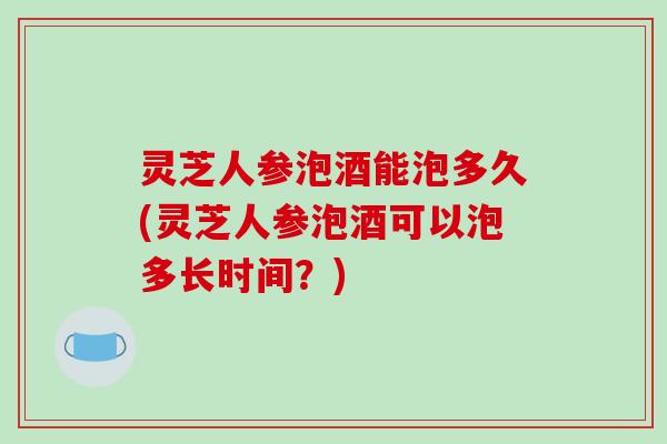 灵芝人参泡酒能泡多久(灵芝人参泡酒可以泡多长时间?)