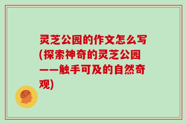灵芝公园的作文怎么写(探索神奇的灵芝公园——触手可及的自然奇观)
