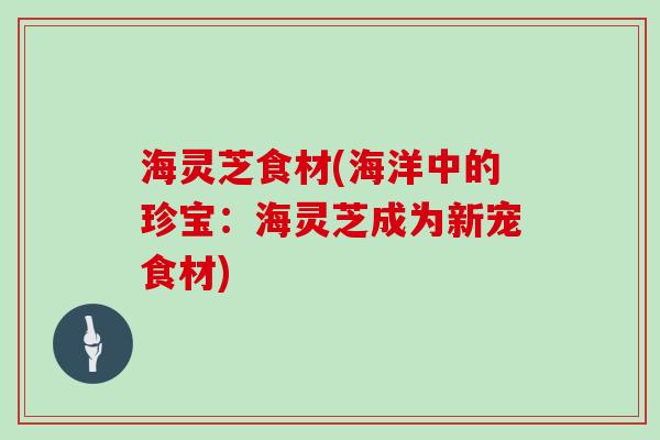 海灵芝食材(海洋中的珍宝：海灵芝成为新宠食材)