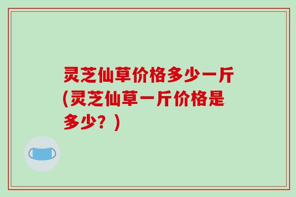 灵芝仙草价格多少一斤(灵芝仙草一斤价格是多少?)