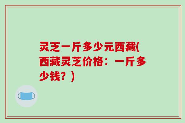 灵芝一斤多少元西藏(西藏灵芝价格:一斤多少钱?)