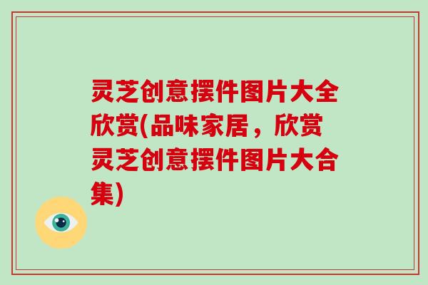 灵芝创意摆件图片大全欣赏(品味家居,欣赏灵芝创意摆件图片大合集)