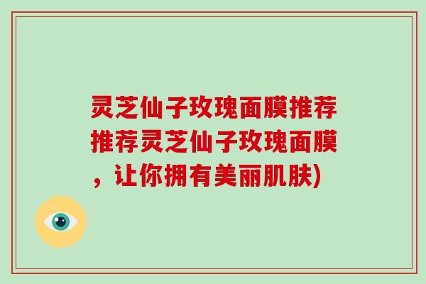 灵芝仙子玫瑰面膜推荐推荐灵芝仙子玫瑰面膜,让你拥有美丽肌肤)