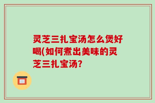 灵芝三扎宝汤怎么煲好喝(如何煮出美味的灵芝三扎宝汤?