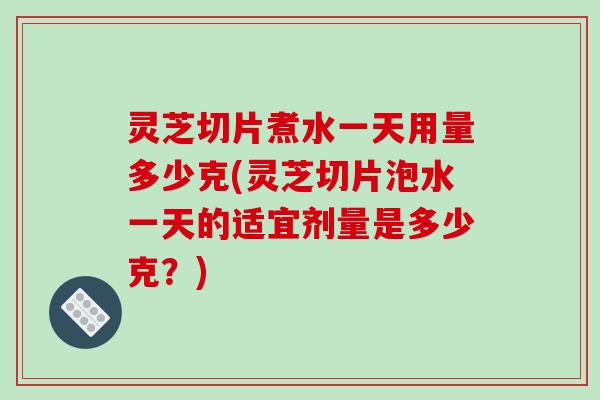 灵芝切片煮水一天用量多少克(灵芝切片泡水一天的适宜剂量是多少克？)