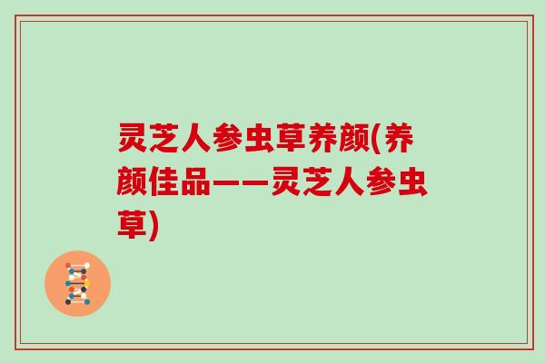 灵芝人参虫草养颜(养颜佳品——灵芝人参虫草)