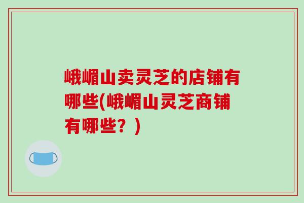 峨嵋山卖灵芝的店铺有哪些(峨嵋山灵芝商铺有哪些?)