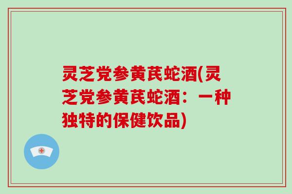 灵芝党参黄芪蛇酒(灵芝党参黄芪蛇酒:一种独特的保健饮品)
