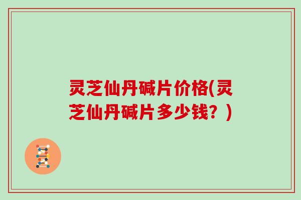 灵芝仙丹碱片价格(灵芝仙丹碱片多少钱？)
