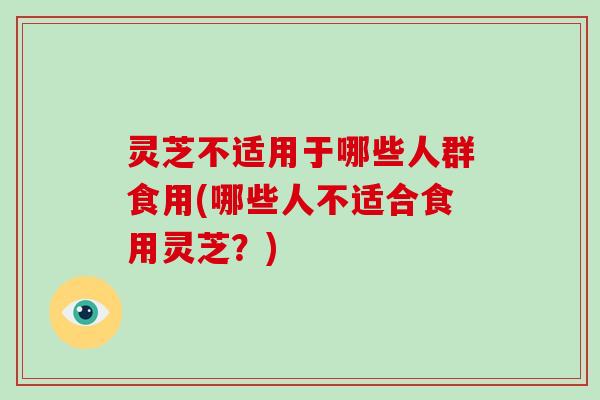 灵芝不适用于哪些人群食用(哪些人不适合食用灵芝?)