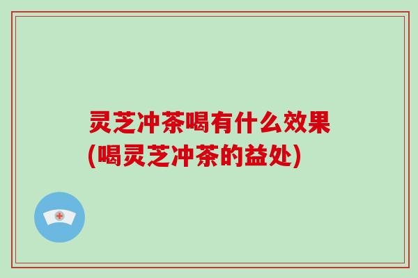 灵芝冲茶喝有什么效果(喝灵芝冲茶的益处)