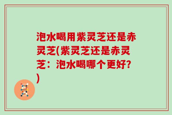泡水喝用紫灵芝还是赤灵芝(紫灵芝还是赤灵芝:泡水喝哪个更好?)