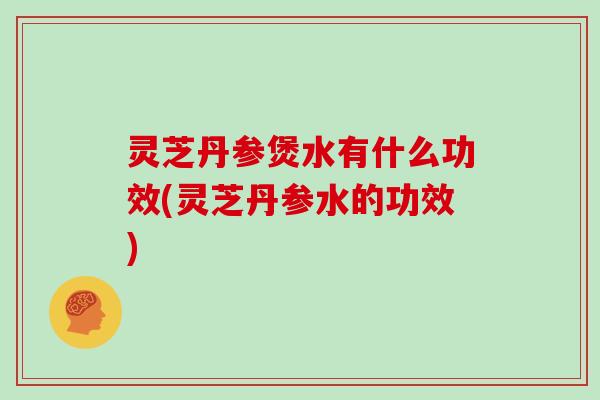 灵芝丹参煲水有什么功效(灵芝丹参水的功效)