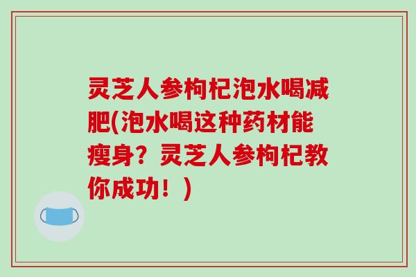 灵芝人参枸杞泡水喝减肥(泡水喝这种药材能瘦身?灵芝人参枸杞教你成功!)