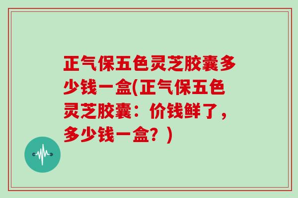 正气保五色灵芝胶囊多少钱一盒(正气保五色灵芝胶囊：价钱鲜了，多少钱一盒？)